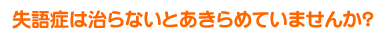 失語症は治らないとあきらめていませんか？
